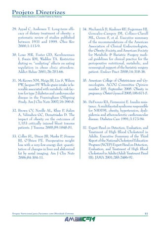 11
Terapia Nutricional para Pacientes com Obesidade Extrema
Projeto Diretrizes
Associação Médica Brasileira e Conselho Federal de Medicina
29.	Ayyad C, Andersen T. Long-term effi-
cacy of dietary treatment of obesity: a
systematic review of studies published
between 1931 and 1999. Obes Rev
2000;1:113-9.
30.	Lowe MR, Foster GD, Kerzhnerman
I, Swain RM, Wadden TA. Restrictive
dieting vs. “undieting” effects on eating
regulation in obese clinic attenders.
Addict Behav 2001;26:253-66.
31.	McKeown NM, Meigs JB, Liu S, Wilson
PW, Jacques PF
. Whole-grain intake is fa-
vorable associated with metabolic risk fac-
tors for type 2 diabetes and cardiovascular
disease in the Framingham Offspring
Study. Am J Clin Nutr 2002;76:390-8.
32.	Brown CV, Neville AL, Rhee P, Salim
A, Velmahos GC, Demetriades D. The
impact of obesity on the outcomes of
1,153 critically injured blunt trauma
patients. J Trauma 2005;59:1048-51.
33.	Colles SL, Dixon JB, Marks P, Strauss
BJ, O’Brien PE. Preoperative weight
loss with a very-low-energy diet: quanti-
tation of changes in liver and abdominal
fat by serial imaging. Am J Clin Nutr
2006;84:304-11.
34.	Mechanick JI, Kushner RF, Sugerman HJ,
Gonzalez-Campoy JM, Collazo-Clavell
ML, Guven S, et al. Executive summary
of the recommendations of the American
Association of Clinical Endocrinologists,
the Obesity Society, and American Society
for Metabolic & Bariatric Surgery medi-
cal guidelines for clinical practice for the
perioperative nutritional, metabolic, and
nonsurgical support of the bariatric surgery
patient. Endocr Pract 2008;14:318-36.
35.	American College of Obstetricians and Gy-
necologists. ACOG Committee Opinion
number 315, September 2005. Obesity in
pregnancy.ObstetGynecol2005;106:671-5.
36.	DeFronzo RA, Ferrannini E. Insulin resis-
tance. A multifaceted syndrome responsible
for NIDDM, obesity, hypertension, dysli-
pidemia and atherosclerotic cardiovascular
disease. Diabetes Care 1991;3:173-94.
37.	Expert Panel on Detection, Evaluation, and
Treatment of High Blood Cholesterol in
Adults. Executive Summary of the Third
Report of the National Cholesterol Education
Program(NCEP)ExpertPanelonDetection,
Evaluation, and Treatment of High Blood
Cholesterol in Adults (Adult Treatment Panel
III). JAMA 2001;285:2486-97.
 