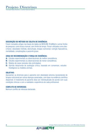 2 Terapia Nutricional para Pacientes com Obesidade Extrema
Projeto Diretrizes
Associação Médica Brasileira e Conselho Federal de Medicina
DESCRIÇÃO DO MÉTODO DE COLETA DE EVIDÊNCIA:
Foram revisados artigos nas bases de dados do MEDLINE (PubMed) e outras fontes
de pesquisa, como busca manual, sem limite de tempo. Foram utilizados como des-
critores: obesidade mórbida, desnutrição, terapia nutricional, nutrição hipocalórica,
mortalidade, complicações e paciente grave.
GRAU DE RECOMENDAÇÃO E FORÇA DE EVIDÊNCIA:
A:	 Estudos experimentais ou observacionais de melhor consistência.
B:	 Estudos experimentais ou observacionais de menor consistência.
C:	 Relatos de casos (estudos não controlados).
D:	 Opinião desprovida de avaliação crítica, baseada em consensos, estudos 	
fisiológicos ou modelos animais.
OBJETIVO:
Apresentar as diretrizes para o paciente com obesidade extrema necessitando de
terapia nutricional por outras doenças associadas, com base na evidência científica
disponível. O tratamento do paciente deve ser individualizado de acordo com suas
condições clínicas e com a realidade e experiência de cada profissional.
CONFLITO DE INTERESSE:
Nenhum conflito de interesse declarado.
 
