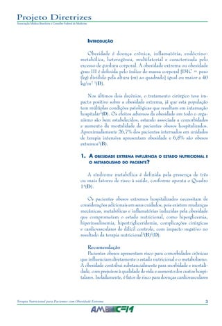 3
Terapia Nutricional para Pacientes com Obesidade Extrema
Projeto Diretrizes
Associação Médica Brasileira e Conselho Federal de Medicina
Introdução
Obesidade é doença crônica, inflamatória, endócrino-
metabólica, heterogênea, multifatorial e caracterizada pelo
excesso de gordura corporal. A obesidade extrema ou obesidade
grau III é definida pelo índice de massa corporal [IMC = peso
(kg) dividido pela altura (m) ao quadrado] igual ou maior a 40
kg/m2 1
(D).
Nos últimos dois decênios, o tratamento cirúrgico teve im-
pacto positivo sobre a obesidade extrema, já que esta população
tem múltiplas condições patológicas que resultam em internação
hospitalar2
(D). Os efeitos adversos da obesidade em todo o orga-
nismo são bem estabelecidos, estando associada a comorbidades
e aumento da mortalidade de pacientes obesos hospitalizados.
Aproximadamente 26,7% dos pacientes internados em unidades
de terapia intensiva apresentam obesidade e 6,8% são obesos
extremos3
(B).
1.	 A obesidade extrema influencia o estado nutricional e
o metabolismo do paciente?
A síndrome metabólica é definida pela presença de três
ou mais fatores de risco à saúde, conforme aponta o Quadro
14
(D).
Os pacientes obesos extremos hospitalizados necessitam de
considerações adicionais em seus cuidados, pois existem mudanças
mecânicas, metabólicas e inflamatórias induzidas pela obesidade
que comprometem o estado nutricional, como hiperglicemia,
hiperinsulinemia, hipertrigliceridemia, complicações cirúrgicas
e cardiovasculares de difícil controle, com impacto negativo no
resultado da terapia nutricional3
(B)2
(D).
Recomendação
Pacientes obesos apresentam risco para comorbidades crônicas
que influenciam diretamente o estado nutricional e o metabolismo.
A obesidade contribui substancialmente para morbidade e mortali-
dade, com prejuízos à qualidade de vida e aumento dos custos hospi-
talares. Isoladamente, é fator de risco para doenças cardiovasculares
 