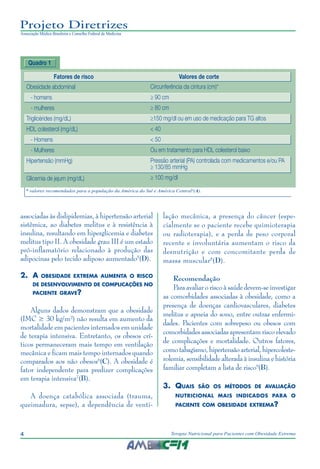 4 Terapia Nutricional para Pacientes com Obesidade Extrema
Projeto Diretrizes
Associação Médica Brasileira e Conselho Federal de Medicina
associadas às dislipidemias, à hipertensão arterial
sistêmica, ao diabetes melitus e à resistência à
insulina, resultando em hiperglicemia e diabetes
melitus tipo II. A obesidade grau III é um estado
pró-inflamatório relacionado à produção das
adipocinas pelo tecido adiposo aumentado5
(D).
2.	 A obesidade extrema aumenta o risco
de desenvolvimento de complicações no
paciente grave?
Alguns dados demonstram que a obesidade
(IMC ≥ 30 kg/m²) não resulta em aumento da
mortalidade em pacientes internados em unidade
de terapia intensiva. Entretanto, os obesos crí-
ticos permaneceram mais tempo em ventilação
mecânica e ficam mais tempo internados quando
comparados aos não obesos6
(C). A obesidade é
fator independente para predizer complicações
em terapia intensiva7
(B).
A doença catabólica associada (trauma,
queimadura, sepse), a dependência de venti-
lação mecânica, a presença do câncer (espe-
cialmente se o paciente recebe quimioterapia
ou radioterapia), e a perda de peso corporal
recente e involuntária aumentam o risco da
desnutrição e com concomitante perda de
massa muscular8
(D).
Recomendação
Para avaliar o risco à saúde devem-se investigar
as comorbidades associadas à obesidade, como a
presença de doenças cardiovasculares, diabetes
melitus e apneia do sono, entre outras enfermi-
dades. Pacientes com sobrepeso ou obesos com
comorbidades associadas apresentam risco elevado
de complicações e mortalidade. Outros fatores,
comotabagismo,hipertensãoarterial,hipercoleste-
rolemia, sensibilidade alterada à insulina e história
familiar completam a lista de risco9
(B).
3.	 Quais são os métodos de avaliação
nutricional mais indicados para o
paciente com obesidade extrema?
Quadro 1
* valores recomendados para a população da América do Sul e América Central4
(A).
Fatores de risco	 Valores de corte
Obesidade abdominal
- homens
- mulheres
Triglicérides (mg/dL)
HDL colesterol (mg/dL)
- Homens
- Mulheres
Hipertensão (mmHg)
Glicemia de jejum (mg/dL)
Circunferência da cintura (cm)*
≥ 90 cm
≥ 80 cm
≥150 mg/dl ou em uso de medicação para TG altos
< 40
< 50
Ou em tratamento para HDL colesterol baixo
Pressão arterial (PA) controlada com medicamentos e/ou PA
≥ 130/85 mmHg
≥ 100 mg/dl
 
