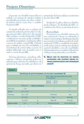 5
Terapia Nutricional para Pacientes com Obesidade Extrema
Projeto Diretrizes
Associação Médica Brasileira e Conselho Federal de Medicina
O paciente com obesidade extrema deve ser
avaliado com emprego de métodos similares
aos utilizados no paciente não-obeso, incluin-
do história clínica, exame físico e medidas
bioquímicas8
(D).
O método utilizado para a avaliação do
acúmulo de gordura do paciente obeso é a rela-
ção entre peso (kg) e altura (m²), denominado
IMC, em kg/m², ou índice de Quetelet. O IMC
correlaciona-se com massa gorda, morbidade e
mortalidade na população e, geralmente, reflete
o excesso de gordura corporal10
(D). Utilizada
para a avaliação do risco de comorbidades, a
circunferência da cintura indica o excesso de
gordura abdominal, capaz de predizer risco à
saúde e a outras doenças4
(D).
Proteínas plasmáticas, marcadores infla-
matórios e balanço nitrogenado podem ser
utilizados para estimativa do catabolismo e da
agressão da doença associada, que devem ser
interpretados de forma análoga aos parâmetros
dos não-obesos10
(D).
No Quadro 2, pode-se observar a classifica-
ção do sobrepeso e da obesidade pelo IMC, cir-
cunferência da cintura e a associação de riscos.
Recomendação
Os pacientes com obesidade extrema têm
risco nutricional e devem ser submetidos à
triagem nutricional para identificação daqueles
que necessitam de avaliação completa do estado
nutricional. O IMC e a medida da circunferên-
cia da cintura (cm) são métodos para classificar
o grau de obesidade e o risco de comorbidades.
Proteínas plasmáticas, marcadores inflamatórios
e balanço nitrogenado podem ser utilizados.
4.	 Quais são os objetivos da terapia
nutricional nos pacientes obesos ex-
tremos hospitalizados com enfermidade
aguda?
Quadro 2
*Risco de doença: Diabetes tipo 2, hipertensão arterial e doença cardiovascular
Classificação do grau de obesidade e do risco para comorbidades11
(D)
Risco* relativo de doença para peso normal
e circunferência
Homens < 90 cm ≥ 90 cm
Mulheres < 88 cm ≥ 80 cm
IMC kg/m² Classe da obesidade
Baixo peso < 18,5 __ __
Normal 18,5 a <24,9 __ __
Sobrepeso 25 a < 29,9 Aumentado Auto
30 a 34,9 I Alto Muito alto
35 a 39,9 II Muito alto Muito alto
Obeso mórbido ≥ 40 III Extremamente alto Extremamente alto
 