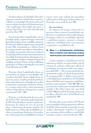 6 Terapia Nutricional para Pacientes com Obesidade Extrema
Projeto Diretrizes
Associação Médica Brasileira e Conselho Federal de Medicina
Os efeitos adversos da obesidade sobre todo o
organismo estão bem estabelecidos e, portanto,
o objetivo e as estratégias de terapia nutricional
visam à redução dos efeitos da hiperalimentação
e das complicações relacionadas; para tanto, a
nutrição hipocalórica tem sido instituída para
pacientes obesos9
(B).
Em pacientes obesos hospitalizados com en-
fermidade aguda, o regime de terapia nutricional
hipocalórica pode promover o equilíbrio nitrogena-
doediminuirobalançonegativo,semcausarperda
de peso12
(D). Comparando-se a eficácia clínica
da nutrição enteral normocalórica e hipocalórica,
foi revelado que pacientes obesos que receberam
nutrição hipocalórica tiveram menor permanência
em unidade de terapia intensiva, diminuição na te-
rapiaantibióticaetendênciaareduçãodotempode
ventilação mecânica. Porém, não houve diferença
significativa no balanço nitrogenado e nos níveis
de pré-albumina sérica13
(B).
Pacientes obesos hospitalizados devem ser
monitorados em relação às comorbidades rela-
cionadas à obesidade. Esses cuidados devem ser
rigorosos, pois as complicações da hiperalimen-
tação, particularmente a hiperglicemia, podem
comprometer o prognóstico do doente. Portan-
to, a terapia nutricional no obeso gravemente
enfermo é hipocalórica e hiperproteica, enteral
ou parenteral14
(A)15,16
(D).
Promover a moderada perda de peso corpo-
ral, de 5% a 10%, representa queda significante
de 30% do tecido adiposo visceral e significante
decréscimo dos fatores de risco do paciente
obeso. A diminuição da pressão arterial e dos
lipídios séricos, a melhora da sensibilidade à in-
sulina, a normalização da glicemia e da insuline-
mia, a diminuição da suscetibilidade à trombose
venosa, assim como redução dos marcadores
inflamatórios e de doenças cardiovasculares, são
alcançados com a perda de peso17
(D).
Recomendação
Os objetivos da terapia nutricional nos
pacientes obesos extremos hospitalizados são:
diminuir as complicações relacionadas à hipera-
limentação, reduzir as comorbidades, diminuir
o catabolismo proteico, restaurar as funções
orgânicas e metabólicas, bem como aumentar
a expectativa e a qualidade de vida.
5.	 Qual é a recomendação nutricional
para o paciente com obesidade extrema
hospitalizado com enfermidade aguda?
O gasto energético é calculado por meio de
calorimetria indireta; na ausência desta, não há
consenso de qual peso utilizar para cálculo do
metabolismo em repouso; tendo como opção o
peso ideal (IMC = 25) ou o peso atual (mais fre-
quentemente usado). O cálculo do aporte diário
de energia para IMC ≥ 30 deve variar entre 11
a 14 kcal/kg de peso atual/dia (ou 22-25 kcal/kg
de peso ideal/dia), para minimizar o catabolismo
presente nestes pacientes14,18
(A)19
(B)20
(D). Fre-
quentemente é usado o peso ajustado [Peso ideal
ajustado = Peso ideal + (peso real – peso ideal)
x 0,25)20
(D)] para cálculo da terapia nutricional
no obeso, ofertando assim 20 kcal/kg de peso
ajustado/dia13
(B).
Pacientes obesos que recebem 33-70% das
suas necessidades calóricas apresentam melhores
resultados clínicos quando comparados aos que
recebem alimentação eucalórica. É possível
que a restrição calórica melhore a sensibilidade
à insulina e reduza o risco de infecções21
(D).
 