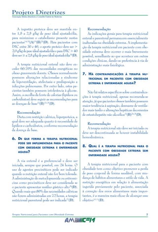 7
Terapia Nutricional para Pacientes com Obesidade Extrema
Projeto Diretrizes
Associação Médica Brasileira e Conselho Federal de Medicina
A ingestão proteica deve ser mantida en-
tre 1,5 a 2,5 g/kg de peso ideal ajustado/dia,
para minimizar o catabolismo presente nestes
pacientes14,18
(A)19
(B)20
(D). Para pacientes com
IMC entre 30 e 40, o aporte proteico deve ser >
2,0g/kgdepesoidealajustado/diaeparaIMC>40
deveser≥a2,5g/kgdepesoidealajustado/dia20
(D).
A terapia nutricional enteral não deve ex-
ceder 60-70% das necessidades energéticas no
obeso gravemente doente. Obesos normalmente
possuem alterações relacionadas a síndrome
de hipoventilação, atelectasia e predisposição a
infecções pulmonares. Por outro lado, estes pa-
cientes também possuem intolerância à glicose.
Assim, a escolha da fonte de calorias (lipídeos ou
carboidratos) deve seguir as recomendações para
as doenças de base22
(B)23-25
(D).
Recomendação
Dieta com restrição calórica, hiperproteica, a
qual deve ser adequada quanto à necessidade de
lipídeos e carboidratos, conforme recomendação
da doença de base.
6.	De que forma a terapia nutricional
pode ser implementada para o paciente
com obesidade extrema e enfermidade
aguda?
A via enteral é a preferencial e deve ser
iniciada, sempre que possível, em 24 horas. O
uso de agentes procinéticos pode ser indicado
quando a nutrição enteral não for bem tolerada.
A administração de metoclopramida ou eritromi-
cina como procinéticos deve ser considerada se
o paciente apresentar resíduo gástrico alto26
(D).
Quando mais que 80% das necessidades calóricas
não forem administradas em 72 horas, a terapia
nutricional parenteral pode ser indicada27
(D).
Recomendação
As indicações gerais para terapia nutricional
enteral e parenteral permanecem essencialmente
inalteradas na obesidade extrema. A implementa-
ção da terapia nutricional em paciente com obe-
sidade extrema deve ocorrer o mais brevemente
possível, semelhante ao que acontece em outras
condições clínicas, dando-se preferência à via de
administração mais fisiológica.
7.	Há contraindicações à terapia nu-
tricional em pacientes com obesidade
extrema e enfermidade aguda?
Não há relatos específicos sobre contraindica-
ções à terapia nutricional, apenas recomenda-se
atenção, já que pacientes obesos também possuem
maior tendência à aspiração, desmame de ventila-
dor mais tardio e alterações hepáticas decorrentes
de esteatohepatite não alcoólica22
(B)24,25
(D).
Recomendação
A terapia nutricional não deve ser iniciada ou
deve ser descontinuada se houver instabilidade
hemodinâmica.
8.	 Qual é a terapia nutricional para o
paciente com obesidade extrema sem
enfermidade aguda?
A terapia nutricional para o paciente com
obesidade tem como objetivo promover a perda
de peso corporal de forma saudável, com mu-
dança de hábitos alimentares e estilo de vida. A
restrição energética em relação à alimentação
ingerida previamente pelo paciente, associada
à correção dos erros alimentares mais impor-
tantes, é a maneira mais eficaz de alcançar esse
objetivo10,11
(D).
 