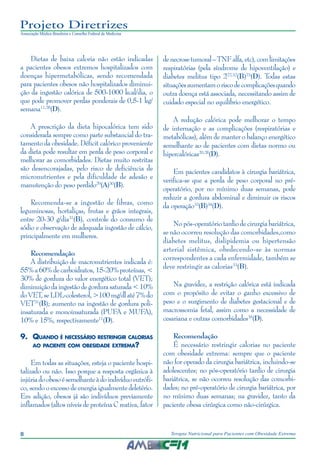 8 Terapia Nutricional para Pacientes com Obesidade Extrema
Projeto Diretrizes
Associação Médica Brasileira e Conselho Federal de Medicina
Dietas de baixa caloria não estão indicadas
a pacientes obesos extremos hospitalizados com
doenças hipermetabólicas, sendo recomendada
para pacientes obesos não hospitalizados diminui-
ção da ingestão calórica de 500-1000 kcal/dia, o
que pode promover perdas ponderais de 0,5-1 kg/
semana11,28
(D).
A prescrição da dieta hipocalórica tem sido
considerada sempre como parte substancial do tra-
tamento da obesidade. Déficit calórico proveniente
da dieta pode resultar em perda de peso corporal e
melhorar as comorbidades. Dietas muito restritas
são desencorajadas, pelo risco de deficiência de
micronutrientes e pela dificuldade de adesão e
manutenção do peso perdido29
(A)30
(B).
Recomenda-se a ingestão de fibras, como
leguminosas, hortaliças, frutas e grãos integrais,
entre 20-30 g/dia31
(B), controle do consumo de
sódio e observação de adequada ingestão de cálcio,
principalmente em mulheres.
Recomendação
A distribuição de macronutrientes indicada é:
55%a60%decarboidratos,15-20%proteínas,<
30% de gordura do valor energético total (VET);
diminuiçãodaingestãodegordurasaturada<10%
doVET,seLDL-colesterol,>100mg/dlaté7%do
VET31
(B); aumento na ingestão de gordura poli-
insaturada e monoinsaturada (PUFA e MUFA),
10% e 15%, respectivamente11
(D).
9.	 Quando é necessário restringir calorias
ao paciente com obesidade extrema?
Em todas as situações, esteja o paciente hospi-
talizado ou não. Isso porque a resposta orgânica à
injúriadoobesoésemelhanteàdoindivíduoeutrófi-
co,sendooexcessodeenergiaigualmentedeletério.
Em adição, obesos já são indivíduos previamente
inflamados (altos níveis de proteína C reativa, fator
denecrosetumoral–TNFalfa,etc),comlimitações
respiratórias (pela síndrome de hipoventilação) e
diabetes melitus tipo 222,32
(B)23
(D). Todas estas
situaçõesaumentamoriscodecomplicaçõesquando
outra doença está associada, necessitando assim de
cuidado especial no equilíbrio energético.
A redução calórica pode melhorar o tempo
de internação e as complicações (respiratórias e
metabólicas), além de manter o balanço energético
semelhante ao de pacientes com dietas normo ou
hipercalóricas20,28
(D).
Em pacientes candidatos à cirurgia bariátrica,
verifica-se que a perda de peso corporal no pré-
operatório, por no mínimo duas semanas, pode
reduzir a gordura abdominal e diminuir os riscos
da operação33
(B)34
(D).
Nopós-operatóriotardiodecirurgiabariátrica,
se não ocorreu resolução das comorbidades,como
diabetes melitus, dislipidemia ou hipertensão
arterial sistêmica, obedecendo-se às normas
correspondentes a cada enfermidade, também se
deve restringir as calorias33
(B).
Na gravidez, a restrição calórica está indicada
com o propósito de evitar o ganho excessivo de
peso e o surgimento de diabetes gestacional e de
macrossomia fetal, assim como a necessidade de
cesariana e outras comorbidades35
(D).
Recomendação
É necessário restringir calorias no paciente
com obesidade extrema: sempre que o paciente
não for operado da cirurgia bariátrica, incluindo-se
adolescentes; no pós-operatório tardio de cirurgia
bariátrica, se não ocorreu resolução das comorbi-
dades; no pré-operatório de cirurgia bariátrica, por
no mínimo duas semanas; na gravidez, tanto da
paciente obesa cirúrgica como não-cirúrgica.
 