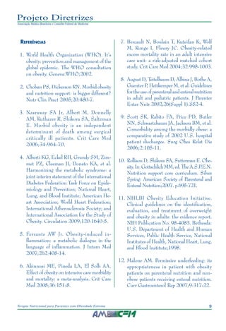9
Terapia Nutricional para Pacientes com Obesidade Extrema
Projeto Diretrizes
Associação Médica Brasileira e Conselho Federal de Medicina
Referências
	 1.	World Health Organization (WHO). It’s
obesity: prevention and management of the
global epidemic. The WHO consultation
on obesity. Geneva:WHO;2002.
	 2.	 Choban PS, Dickerson RN. Morbid obesity
and nutrition support: is bigger different?
Nutr Clin Pract 2005;20:480-7.
	3.	Nasraway SA Jr, Albert M, Donnelly
AM, Ruthazer R, Shikora SA, Saltzman
E. Morbid obesity is an independent
determinant of death among surgical
critically ill patients. Crit Care Med
2006;34:964-70.
	 4.	 Alberti KG, Eckel RH, Grundy SM, Zim-
met PZ, Cleeman JI, Donato KA, et al.
Harmonizing the metabolic syndrome: a
joint interim statement of the International
Diabetes Federation Task Force on Epide-
miology and Prevention; National Heart,
Lung, and Blood Institute; American He-
art Association; World Heart Federation;
International Atherosclerosis Society; and
International Association for the Study of
Obesity. Circulation 2009;120:1640-5.
	 5.	Ferrante AW Jr. Obesity-induced in-
flammation: a metabolic dialogue in the
language of inflammation. J Intern Med
2007;262:408-14.
	 6.	Akinnusi ME, Pineda LA, El Solh AA.
Effect of obesity on intensive care morbidity
and mortality: a meta-analysis. Crit Care
Med 2008;36:151-8.
	 7.	Bercault N, Boulain T, Kuteifan K, Wolf
M, Runge I, Fleury JC. Obesity-related
excess mortality rate in an adult intensive
care unit: a risk-adjusted matched cohort
study. Crit Care Med 2004;32:998-1003.
	 8.	August D, Teitelbaum D, Albina J, Bothe A,
Guenter P, Heitkemper M, et al. Guidelines
for the use of parenteral and enteral nutrition
in adult and pediatric patients. J Parenter
Enter Nutr 2002;26(Suppl 1):S52-4.
	 9.	 Scott SK, Rabito FA, Price PD, Butler
NN, Schwartzbaum JA, Jackson BM, et al.
Comorbidity among the morbidly obese: a
comparative study of 2002 U.S. hospital
patient discharges. Surg Obes Relat Dis
2006;2:105-11.
10.	Rollison D, Shikora SA, Sutterman E. Obe-
sity.In:GottschlichMM,ed.TheA.S.P
.E.N.
Nutrition support core curriculum. Silver
Spring: American Society of Parenteral and
Enteral Nutrition;2007. p.695-721.
11.	NHLBI Obesity Education Initiative.
Clinical guidelines on the identification,
evaluation, and treatment of overweight
and obesity in adults: the evidence report.
NIH Publication No. 98-4083. Bethesda:
U.S. Department of Health and Human
Services, Public Health Service, National
Institutes of Health, National Heart, Lung,
and Blood Institute;1998.
12.	Malone AM. Permissive underfeeding: its
appropriateness in patient with obesity
patients on parenteral nutrition and non-
obese patients receiving enteral nutrition.
Curr Gastroenterol Rep 2007;9:317-22.
 