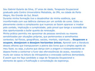 Sou Gabriel Gularte da Silva, 27 anos de idade, Terapeuta Ocupacionalgraduado pelo Centro Universitário Metodista, do IPA, na cidade de PortoAlegre, Rio Grande do Sul, Brasil.Durante minha formação tive o desabrolhar de minha essência, queinconformada com sua latência clamava por um sortido de cores. Estou euplenamente ciente e complacente que nuances se fazem aparecer e irradiarpelo contato, implicação e cumplicidade; pelo pincel que tange a sucessão dosdias oportunizando o bufar quente da renovação.Minha prática permitiu me aproximar de pessoas sensíveis ou mesmosensibilizadas por situações próprias, que pertencentes a semelhantescontextos; tal físicos, geográficos, sociais, mentais, espirituais... Ocupavam eocupam, desejavam e desejam horizontes únicos. Aprendi com a literaturadesses olhares que transpuseram a poeira dos livros que o simples agente domeu fazer, ou seja, a pluma que dança com a aragem e incessantemente sedepara frente a contornar o furor das efervescências do acaso, necessita emuito ser coesa na leitura da introspectiva e enevoada carência demandada.É assim que me faço candidato a vaga de Terapeuta Ocupacional eelemento de apoio a frutificação e consolidação da esperança.