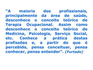 “A maioria dos profissionais, principalmente da área de saúde, desconhece o conceito teórico de Terapia Ocupacional. Assim como desconhece o conceito teórico de Medicina, Psicologia, Serviço Social, etc. Conhece a prática destas profissões e, a partir do que é percebido, pensa conceituar, pensa conhecer, pensa entender”. (Furtado)