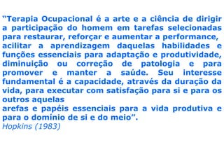 “Terapia Ocupacional é a arte e a ciência de dirigir a participação do homem em tarefas selecionadas para restaurar, reforçar e aumentar a performance, acilitar a aprendizagem daquelas habilidades e funções essenciais para adaptação e produtividade, diminuição ou correção de patologia e para promovere manter a saúde. Seu interesse fundamental é a capacidade, através da duração da vida, para executar com satisfação para si e para os outros aquelas arefas e papéis essenciais para a vida produtiva e para o domínio de si e do meio”.Hopkins (1983)