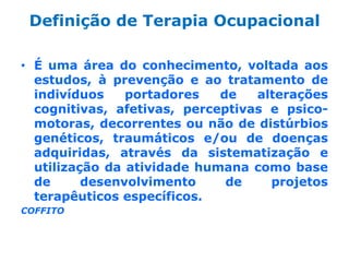 Definição de Terapia Ocupacional É uma área do conhecimento, voltada aos estudos, à prevenção e ao tratamento de indivíduos portadores de alterações cognitivas, afetivas, perceptivas e psico-motoras, decorrentes ou não de distúrbios genéticos, traumáticos e/ou de doenças adquiridas, através da sistematização e utilização da atividade humana como base de desenvolvimento de projetos terapêuticos específicos.COFFITO