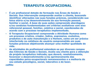 TERAPEUTA OCUPACIONAL É um profissional dotado de formação nas Áreas de Saúde e Sociais. Sua intervenção compreende avaliar o cliente, buscando identificar alterações nas suas funções práxicas, considerando sua faixa etária e/ou desenvolvimento da sua formação pessoal, familiar e social. A base de suas ações compreende abordagens e/ou condutas fundamentadas em critérios avaliativos com eixo referencial pessoal, familiar, coletivo e social, coordenadas de acordo com o processo terapêutico implementado. O Terapeuta Ocupacional compreende a Atividade Humana como um processo criativo, criador, lúdico, expressivo, evolutivo, produtivo e de auto manutenção e o Homem, como um ser práxico interferindo no cotidiano do usuário comprometido em suas funções práxicas objetivando alcançar uma melhor qualidade de vida. As atividades do profissional estendem-se por diversos campos das Ciências de Saúde e Sociais. Avalia seu cliente para a obtenção do projeto terapêutico indicado; que deverá, resolutivamente, favorecer o desenvolvimento e/ou aprimoramento das capacidades psico-ocupacionais remanescentes e a melhoria do seu estado psicológico, social, laborativo e de lazer. coffito