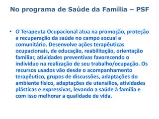 No programa de Saúde da Família – PSFO Terapeuta Ocupacional atua na promoção, proteção e recuperação da saúde no campo socual e comunitário. Desenvolve ações terapêuticas ocupacionais, de educação, reabilitação, orientação familiar, atividades preventivas favorecendo o individuo na realização de seu trabalho/ocupação. Os recursos usados vão desde o acompanhamento terapêutico, grupos de discussões, adaptações do ambiente físico, adaptações de utensílios, atividades plásticas e expressivas, levando a saúde à família e com isso melhorar a qualidade de vida.
