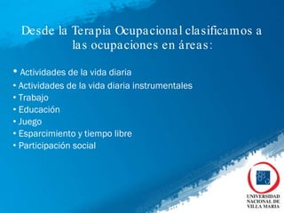Desde la Terapia Ocupacional clasificamos a las ocupaciones en áreas: Actividades de la vida diaria Actividades de la vida diaria instrumentales Trabajo Educación Juego Esparcimiento y tiempo libre Participación social 