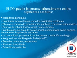El T.O. puede insertarse laboralmente en los siguientes ámbitos: Hospitales generales  Hospitales monovalentes como los hospitales o colonias  Clínicas o centros de rehabilitación públicos o privados psiquiátricas  Centros de rehabilitación social, como cárceles  Instituciones del área de acción social o comunitaria como hogares de menores, hogares de ancianos La comunidad, por ejemplo en barrios con población en riesgo Aseguradoras de Riesgo de Trabajo (ART) Escuelas comunes y especiales  Atención domiciliaria  Consultorio particular  