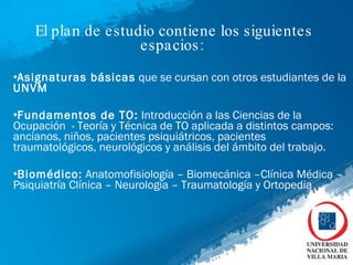 El plan de estudio contiene los siguientes espacios:  Asignaturas básicas  que se cursan con otros estudiantes de la  UNVM Fundamentos de TO:  Introducción a las Ciencias de la Ocupación  - Teoría y Técnica de TO aplicada a distintos campos: ancianos, niños, pacientes psiquiátricos, pacientes traumatológicos, neurológicos y análisis del ámbito del trabajo.  Biomédico:  Anatomofisiología – Biomecánica –Clínica Médica – Psiquiatría Clínica – Neurología – Traumatología y Ortopedia  