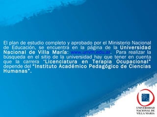 El plan de estudio completo y aprobado por el Ministerio Nacional de Educación, se encuentra en la página de la  Universidad Nacional de Villa María :  www.unvm.edu.ar .  Para realizar la búsqueda en el sitio de la universidad hay que tener en cuenta que la carrera “ Licenciatura en Terapia Ocupacional”  depende del  “Instituto Académico Pedagógico de Ciencias Humanas”. 