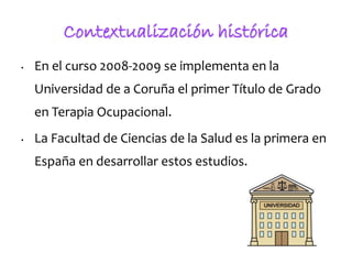 • En el curso 2008-2009 se implementa en la
Universidad de a Coruña el primer Título de Grado
en Terapia Ocupacional.
• La...