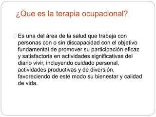 ¿Que es la terapia ocupacional?
Es una del área de la salud que trabaja con
personas con o sin discapacidad con el objetivo
fundamental de promover su participación eficaz
y satisfactoria en actividades significativas del
diario vivir, incluyendo cuidado personal,
actividades productivas y de diversión,
favoreciendo de este modo su bienestar y calidad
de vida.
 
