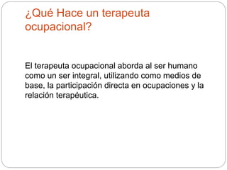 ¿Qué Hace un terapeuta
ocupacional?
El terapeuta ocupacional aborda al ser humano
como un ser integral, utilizando como medios de
base, la participación directa en ocupaciones y la
relación terapéutica.
 