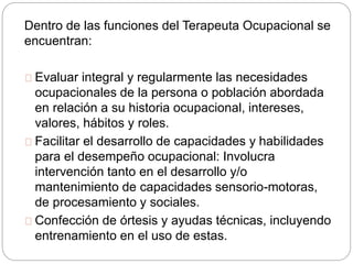 Dentro de las funciones del Terapeuta Ocupacional se
encuentran:
Evaluar integral y regularmente las necesidades
ocupacionales de la persona o población abordada
en relación a su historia ocupacional, intereses,
valores, hábitos y roles.
Facilitar el desarrollo de capacidades y habilidades
para el desempeño ocupacional: Involucra
intervención tanto en el desarrollo y/o
mantenimiento de capacidades sensorio-motoras,
de procesamiento y sociales.
Confección de órtesis y ayudas técnicas, incluyendo
entrenamiento en el uso de estas.
 