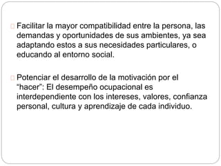 Facilitar la mayor compatibilidad entre la persona, las
demandas y oportunidades de sus ambientes, ya sea
adaptando estos a sus necesidades particulares, o
educando al entorno social.
Potenciar el desarrollo de la motivación por el
“hacer”: El desempeño ocupacional es
interdependiente con los intereses, valores, confianza
personal, cultura y aprendizaje de cada individuo.
 