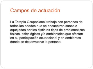 Campos de actuación
La Terapia Ocupacional trabaja con personas de
todas las edades que se encuentran sanas o
aquejadas por los distintos tipos de problemáticas
físicas, psicológicas y/o ambientales que afectan
en su participación ocupacional y en ambientes
donde se desenvuelve la persona.
 
