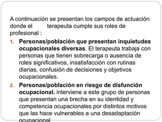 A continuación se presentan los campos de actuación
donde el terapeuta cumple sus roles de
profesional :
1. Personas/población que presentan inquietudes
ocupacionales diversas. El terapeuta trabaja con
personas que tienen sobrecarga o ausencia de
roles significativos, insatisfacción con rutinas
diarias, confusión de decisiones y objetivos
ocupacionales.
2. Personas/población en riesgo de disfunción
ocupacional. interviene a este grupo de personas
que presentan una brecha en su identidad y
competencia ocupacionales por distintos motivos
que las hace vulnerables a una desadaptación
 