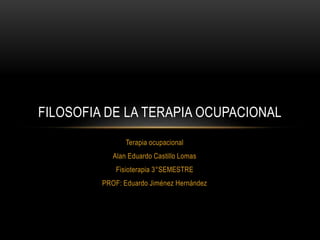 Terapia ocupacional
Alan Eduardo Castillo Lomas
Fisioterapia 3°SEMESTRE
PROF: Eduardo Jiménez Hernández
FILOSOFIA DE LA TERAPIA OCUPACIONAL
 