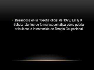 • Basándose en la filosofía oficial de 1979, Emily K
Schulz ,plantea de forma esquemática cómo podría
articularse la intervención de Terapia Ocupacional
 