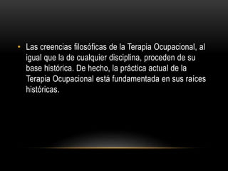 • Las creencias filosóficas de la Terapia Ocupacional, al
igual que la de cualquier disciplina, proceden de su
base histórica. De hecho, la práctica actual de la
Terapia Ocupacional está fundamentada en sus raíces
históricas.
 