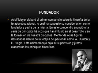 FUNDADOR
• Adolf Meyer elaboró el primer compendio sobre la filosofía de la
terapia ocupacional, lo cual ha supuesto su consideración como
fundador y padre de la misma. En este compendio enunció una
serie de principios básicos que han influido en el desarrollo y en
la formación de nuestra disciplina. Mentor de otras figuras
destacadas dentro de la terapia ocupacional, como W. Dunton y
E. Slagle. Esta última trabajó bajo su supervisión y juntos
elaboraron los principios filosoficos.
 
