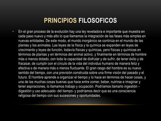 PRINCIPIOS FILOSOFICOS
• En el gran proceso de la evolución hay una ley reveladora e importante que muestra en
cada paso nuevo y más alto lo que llamamos la integración de las fases más simples en
nuevas entidades. De este modo, el mundo inorgánico se continúa en el mundo de las
plantas y los animales. Las leyes de la física y la química se expanden en leyes de
crecimiento y leyes de función, todavía físicas y químicas, pero físicas y químicas en
términos de plantas y en términos del animal activo, y finalmente en términos de hombre
más o menos dotado, con toda la capacidad de disfrutar y de sufrir, de tener éxito y de
fracasar, de cumplir con el círculo de la vida del individuo humano de manera feliz y
efectiva o de manera más o menos fluctuante. El gran rasgo del hombre es su nuevo
sentido del tiempo, con una previsión construida sobre una firme visión del pasado y el
futuro. El hombre aprende a organizar el tiempo y lo hace en términos de hacer cosas, y
una de las muchas cosas buenas que hace entre comer, beber, nutrirse e imaginar y
tener aspiraciones, lo llamamos trabajo y ocupación. Podríamos llamarlo ingestión -
digestión y uso adecuado- del tiempo- y podríamos decir que es una consciencia
religiosa del tiempo con sus sucesiones y oportunidades.
 
