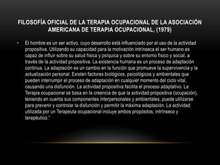 FILOSOFÍA OFICIAL DE LA TERAPIA OCUPACIONAL DE LA ASOCIACIÓN
AMERICANA DE TERAPIA OCUPACIONAL, (1979)
• El hombre es un ser activo, cuyo desarrollo está influenciado por el uso de la actividad
propositiva. Utilizando su capacidad para la motivación intrínseca el ser humano es
capaz de influir sobre su salud física y psíquica y sobre su entorno físico y social, a
través de la actividad propositiva. La existencia humana es un proceso de adaptación
continua. La adaptación es un cambio en la función que promueve la supervivencia y la
actualización personal. Existen factores biológicos, psicológicos y ambientales que
pueden interrumpir el proceso de adaptación en cualquier momento del ciclo vital,
causando una disfunción. La actividad propositiva facilita el proceso adaptativo. La
Terapia ocupacional se basa en la creencia de que la actividad propositiva (ocupación),
teniendo en cuenta sus componentes interpersonales y ambientales, puede utilizarse
para prevenir y controlar la disfunción y permitir la máxima adaptación. La actividad
utilizada por un Terapeuta ocupacional incluye ambos propósitos, intrínseco y
terapéutico.”
 