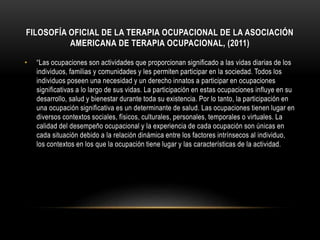 FILOSOFÍA OFICIAL DE LA TERAPIA OCUPACIONAL DE LA ASOCIACIÓN
AMERICANA DE TERAPIA OCUPACIONAL, (2011)
• “Las ocupaciones son actividades que proporcionan significado a las vidas diarias de los
individuos, familias y comunidades y les permiten participar en la sociedad. Todos los
individuos poseen una necesidad y un derecho innatos a participar en ocupaciones
significativas a lo largo de sus vidas. La participación en estas ocupaciones influye en su
desarrollo, salud y bienestar durante toda su existencia. Por lo tanto, la participación en
una ocupación significativa es un determinante de salud. Las ocupaciones tienen lugar en
diversos contextos sociales, físicos, culturales, personales, temporales o virtuales. La
calidad del desempeño ocupacional y la experiencia de cada ocupación son únicas en
cada situación debido a la relación dinámica entre los factores intrínsecos al individuo,
los contextos en los que la ocupación tiene lugar y las características de la actividad.
 