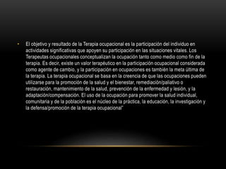 • El objetivo y resultado de la Terapia ocupacional es la participación del individuo en
actividades significativas que apoyen su participación en las situaciones vitales. Los
Terapeutas ocupacionales conceptualizan la ocupación tanto como medio como fin de la
terapia. Es decir, existe un valor terapéutico en la participación ocupacional considerada
como agente de cambio, y la participación en ocupaciones es también la meta última de
la terapia. La terapia ocupacional se basa en la creencia de que las ocupaciones pueden
utilizarse para la promoción de la salud y el bienestar, remediación/paliativo o
restauración, mantenimiento de la salud, prevención de la enfermedad y lesión, y la
adaptación/compensación. El uso de la ocupación para promover la salud individual,
comunitaria y de la población es el núcleo de la práctica, la educación, la investigación y
la defensa/promoción de la terapia ocupacional”
 