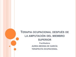 Terapia ocupacional después de la amputación del miembro superior  Facilitadora AUREA MEDINA DE GARCÍA TERAPEUTA OCUPACIONAL 
