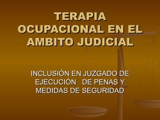TERAPIA
OCUPACIONAL EN EL
 AMBITO JUDICIAL

 INCLUSIÓN EN JUZGADO DE
  EJECUCIÓN DE PENAS Y
   MEDIDAS DE SEGURIDAD
 
