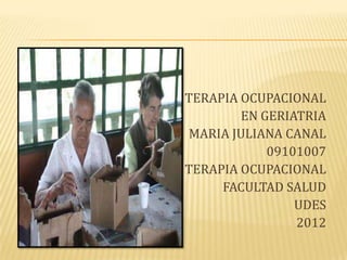 TERAPIA OCUPACIONAL
        EN GERIATRIA
MARIA JULIANA CANAL
            09101007
TERAPIA OCUPACIONAL
     FACULTAD SALUD
                UDES
                2012
 