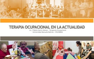 TERAPIA OCUPACIONAL EN LAACTUALIDAD
Lic. Fidelia Galvis Gómez – Terapeuta Ocupacional
Universidad Manuela Beltrán - COLOMBIA
 