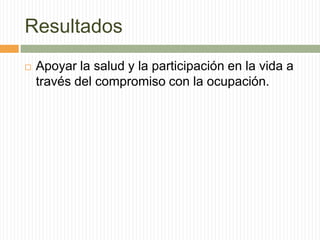 Resultados
   Apoyar la salud y la participación en la vida a
    través del compromiso con la ocupación.
 