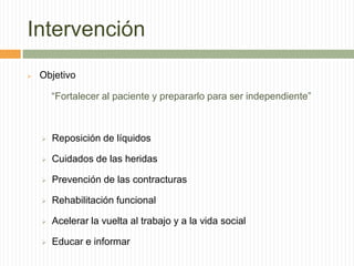 Intervención
   Objetivo

        “Fortalecer al paciente y prepararlo para ser independiente”



       Reposición de líquidos

       Cuidados de las heridas

       Prevención de las contracturas

       Rehabilitación funcional

       Acelerar la vuelta al trabajo y a la vida social

       Educar e informar
 