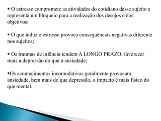  O estresse compromete as atividades do cotidiano desse sujeito e 
representa um bloqueio para a realização dos desejos e dos 
objetivos; 
 O que induz o estresse provoca consequências negativas diferente 
nos sujeitos; 
 Os traumas de infância tendem A LONGO PRAZO, favorecer 
mais a depressão do que a ansiedade; 
Os acontecimentos incomodativos geralmente provocam 
ansiedade, bem mais do que depressão, o impacto é mais físico do 
que mental. 
 