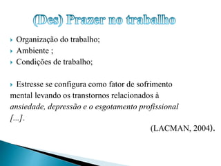  Organização do trabalho; 
 Ambiente ; 
 Condições de trabalho; 
 Estresse se configura como fator de sofrimento 
mental levando os transtornos relacionados à 
ansiedade, depressão e o esgotamento profissional 
[...]. 
(LACMAN, 2004). 
 