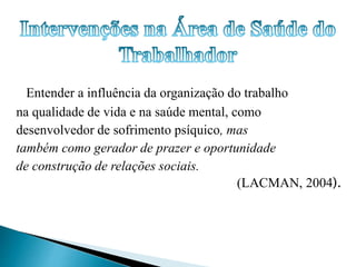 Entender a influência da organização do trabalho 
na qualidade de vida e na saúde mental, como 
desenvolvedor de sofrimento psíquico, mas 
também como gerador de prazer e oportunidade 
de construção de relações sociais. 
(LACMAN, 2004). 
 