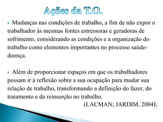  Mudanças nas condições de trabalho, a fim de não expor o 
trabalhador às mesmas fontes estressoras e geradoras de 
sofrimento, considerando as condições e a organização do 
trabalho como elementos importantes no processo saúde-doença. 
 Além de proporcionar espaços em que os trabalhadores 
possam ir à reflexão sobre a sua ocupação para mudar sua 
relação de trabalho, transformando a definição do fazer, do 
tratamento e da reinserção no trabalho. 
(LACMAN; JARDIM, 2004). 
 