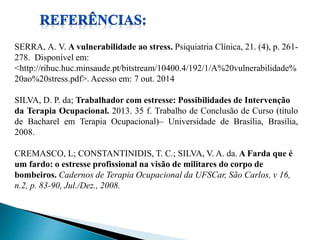 SERRA, A. V. A vulnerabilidade ao stress. Psiquiatria Clínica, 21. (4), p. 261- 
278. Disponível em: 
<http://rihuc.huc.minsaude.pt/bitstream/10400.4/192/1/A%20vulnerabilidade% 
20ao%20stress.pdf>. Acesso em: 7 out. 2014 
SILVA, D. P. da; Trabalhador com estresse: Possibilidades de Intervenção 
da Terapia Ocupacional. 2013. 35 f. Trabalho de Conclusão de Curso (título 
de Bacharel em Terapia Ocupacional)– Universidade de Brasília, Brasília, 
2008. 
CREMASCO, L; CONSTANTINIDIS, T. C.; SILVA, V. A. da. A Farda que é 
um fardo: o estresse profissional na visão de militares do corpo de 
bombeiros. Cadernos de Terapia Ocupacional da UFSCar, São Carlos, v 16, 
n.2, p. 83-90, Jul./Dez., 2008. 
