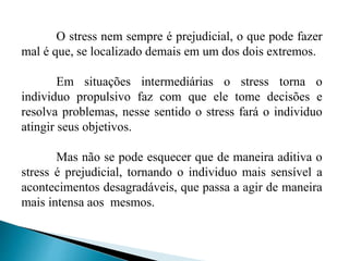 O stress nem sempre é prejudicial, o que pode fazer 
mal é que, se localizado demais em um dos dois extremos. 
Em situações intermediárias o stress torna o 
individuo propulsivo faz com que ele tome decisões e 
resolva problemas, nesse sentido o stress fará o individuo 
atingir seus objetivos. 
Mas não se pode esquecer que de maneira aditiva o 
stress é prejudicial, tornando o individuo mais sensível a 
acontecimentos desagradáveis, que passa a agir de maneira 
mais intensa aos mesmos. 
 
