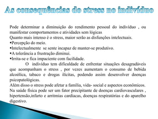 Pode determinar a diminuição do rendimento pessoal do indivíduo , ou 
manifestar comportamentos e atividades sem lógicas 
Quanto mais intenso é o stress, maior serão as disfunções intelectuais. 
Percepção do meio. 
Intelectualmente se sente incapaz de manter-se produtivo. 
A tolerância a frustração diminui. 
Irrita-se e fica impaciente com facilidade. 
O indivíduo tem dificuldade de enfrentar situações desagradáveis 
que acompanham o stress , por vezes aumentam o consumo de bebida 
alcoólica, tabaco e drogas ilícitas, podendo assim desenvolver doenças 
psicopatológicas. 
Além disso o stress pode afetar a família, vida- social e aspectos econômicos. 
Na saúde física pode ser um fator precipitante de doenças cardiovasculares , 
hipertensão,infarto e arritmias cardíacas, doenças respiratórias e do aparelho 
digestivo. 
 