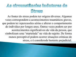 As fontes do stress podem ter origens diversas. Algumas 
vezes correspondem a acontecimentos traumáticos graves, 
que podem ter repercussões sérias e alterar o comportamento 
do indivíduo por longos anos. Outras vezes podem ser por 
acontecimentos significativos da vida da pessoa, que 
simbolizam uma “martelada” na vida do sujeito. De forma 
menos perceptível podem ocorrer situações crônicas de 
stress, e é considerada bastante prejudicial. 
 