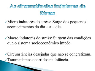 Micro indutores do stress: Surge dos pequenos 
acontecimentos do dia – a – dia. 
Macro indutores do stress: Surgem das condições 
que o sistema socioeconômico impõe. 
Circunstâncias desejadas que não se concretizam. 
Traumatismos ocorridos na infância. 
 
