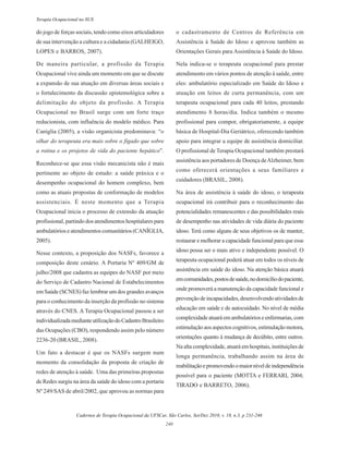 Cadernos de Terapia Ocupacional da UFSCar, São Carlos, Set/Dez 2010, v. 18, n.3, p 231-246
240
Terapia Ocupacional no SUS
do jogo de forças sociais, tendo como eixos articuladores
de sua intervenção a cultura e a cidadania (GALHEIGO,
LOPES e BARROS, 2007).
De maneira particular, a profissão da Terapia
Ocupacional vive ainda um momento em que se discute
a expansão de sua atuação em diversas áreas sociais e
o fortalecimento da discussão epistemológica sobre a
delimitação do objeto da profissão. A Terapia
Ocupacional no Brasil surge com um forte traço
reducionista, com influência do modelo médico. Para
Caníglia (2005), a visão organicista predominava: “o
olhar do terapeuta era mais sobre o fígado que sobre
a rotina e os projetos de vida do paciente hepático”.
Reconhece-se que essa visão mecanicista não é mais
pertinente ao objeto de estudo: a saúde práxica e o
desempenho ocupacional do homem complexo, bem
como as atuais propostas de conformação de modelos
assistenciais. É neste momento que a Terapia
Ocupacional inicia o processo de extensão da atuação
profissional, partindo dos atendimentos hospitalares para
ambulatórios e atendimentos comunitários (CANÍGLIA,
2005).
Nesse contexto, a proposição dos NASFs, favorece a
composição deste cenário. A Portaria Nº 409/GM de
julho/2008 que cadastra as equipes do NASF por meio
do Serviço de Cadastro Nacional de Estabelecimentos
em Saúde (SCNES) faz lembrar um dos grandes avanços
para o conhecimento da inserção da profissão no sistema
através do CNES. A Terapia Ocupacional passou a ser
individualizadamedianteutilizaçãodoCadastroBrasileiro
das Ocupações (CBO), respondendo assim pelo número
2236-20 (BRASIL, 2008).
Um fato a destacar é que os NASFs surgem num
momento da consolidação da proposta de criação de
redes de atenção à saúde. Uma das primeiras propostas
de Redes surgiu na área da saúde do idoso com a portaria
Nº 249/SAS de abril/2002, que aprovou as normas para
o cadastramento de Centros de Referência em
Assistência à Saúde do Idoso e aprovou também as
Orientações Gerais para Assistência à Saúde do Idoso.
Nela indica-se o terapeuta ocupacional para prestar
atendimento em vários pontos de atenção à saúde, entre
eles: ambulatório especializado em Saúde do Idoso e
atuação em leitos de curta permanência, com um
terapeuta ocupacional para cada 40 leitos, prestando
atendimento 8 horas/dia. Indica também o mesmo
profissional para compor, obrigatoriamente, a equipe
básica de Hospital-Dia Geriátrico, oferecendo também
apoio para integrar a equipe de assistência domiciliar.
O profissional de Terapia Ocupacional também prestará
assistência aos portadores de Doença deAlzheimer, bem
como oferecerá orientações a seus familiares e
cuidadores (BRASIL, 2008).
Na área de assistência à saúde do idoso, o terapeuta
ocupacional irá contribuir para o reconhecimento das
potencialidades remanescentes e das possibilidades reais
de desempenho nas atividades de vida diária do paciente
idoso. Terá como alguns de seus objetivos os de manter,
restaurar e melhorar a capacidade funcional para que esse
idoso possa ser o mais ativo e independente possível. O
terapeuta ocupacional poderá atuar em todos os níveis de
assistência em saúde do idoso. Na atenção básica atuará
emcomunidades,postosdesaúde,nodomicíliodopaciente,
onde promoverá a manutenção da capacidade funcional e
prevençãodeincapacidades,desenvolvendoatividadesde
educação em saúde e de autocuidado. No nível de média
complexidadeatuaráemambulatórioseenfermarias,com
estimulaçãoaosaspectoscognitivos,estimulaçãomotora,
orientações quanto à mudança de decúbito, entre outros.
Naaltacomplexidade,atuaráemhospitais,instituiçõesde
longa permanência, trabalhando assim na área de
reabilitaçãoepromovendoomaiorníveldeindependência
possível para o paciente (MOTTA e FERRARI, 2004;
TIRADO e BARRETO, 2006).
 